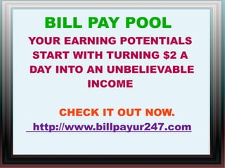 BILL PAY POOL
YOUR EARNING POTENTIALS
START WITH TURNING $2 A
DAY INTO AN UNBELIEVABLE
INCOME
CHECK IT OUT NOW.
http://www.billpayur247.com
 