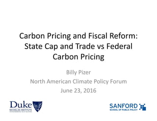 Carbon Pricing and Fiscal Reform:
State Cap and Trade vs Federal 
Carbon Pricing
Billy Pizer
North American Climate Policy Forum
June 23, 2016
 