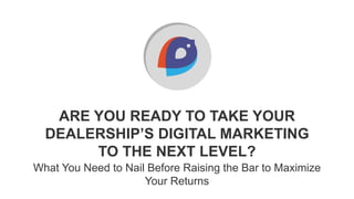 ARE YOU READY TO TAKE YOUR
DEALERSHIP’S DIGITAL MARKETING
TO THE NEXT LEVEL?
What You Need to Nail Before Raising the Bar to Maximize
Your Returns
 