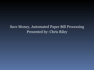Save Money, Automated Paper Bill Processing Presented by: Chris Riley 