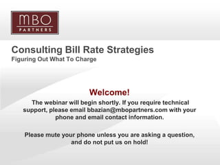 Consulting Bill Rate Strategies
Figuring Out What To Charge




                          Welcome!
      The webinar will begin shortly. If you require technical
    support, please email bbazian@mbopartners.com with your
               phone and email contact information.

    Please mute your phone unless you are asking a question,
                   and do not put us on hold!

1
                                                 Copyright © 2008 MBO Partners. All rights reserved.
 