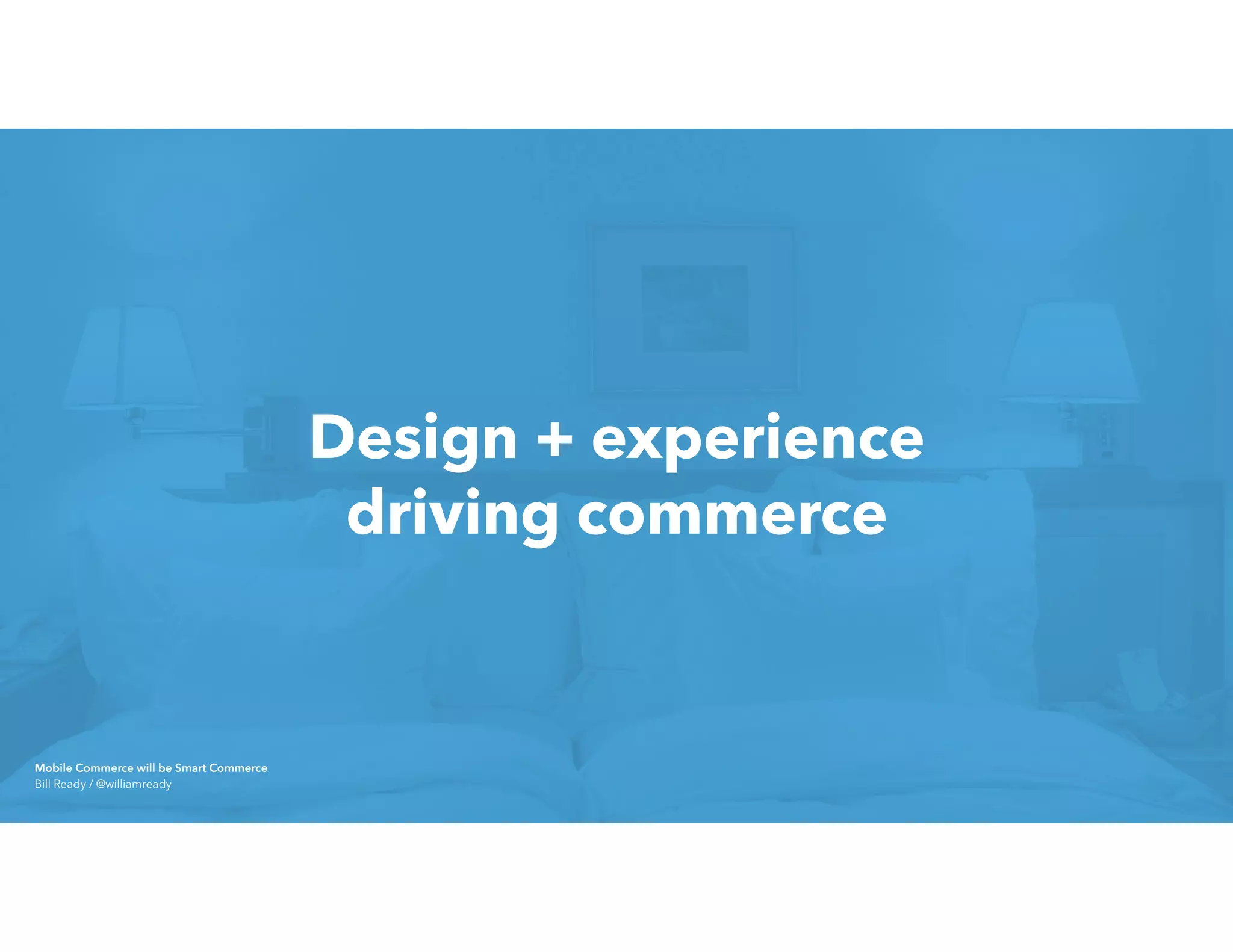 Design + experience 
driving commerce
Mobile Commerce will be Smart Commerce 
Bill Ready / @williamready
 