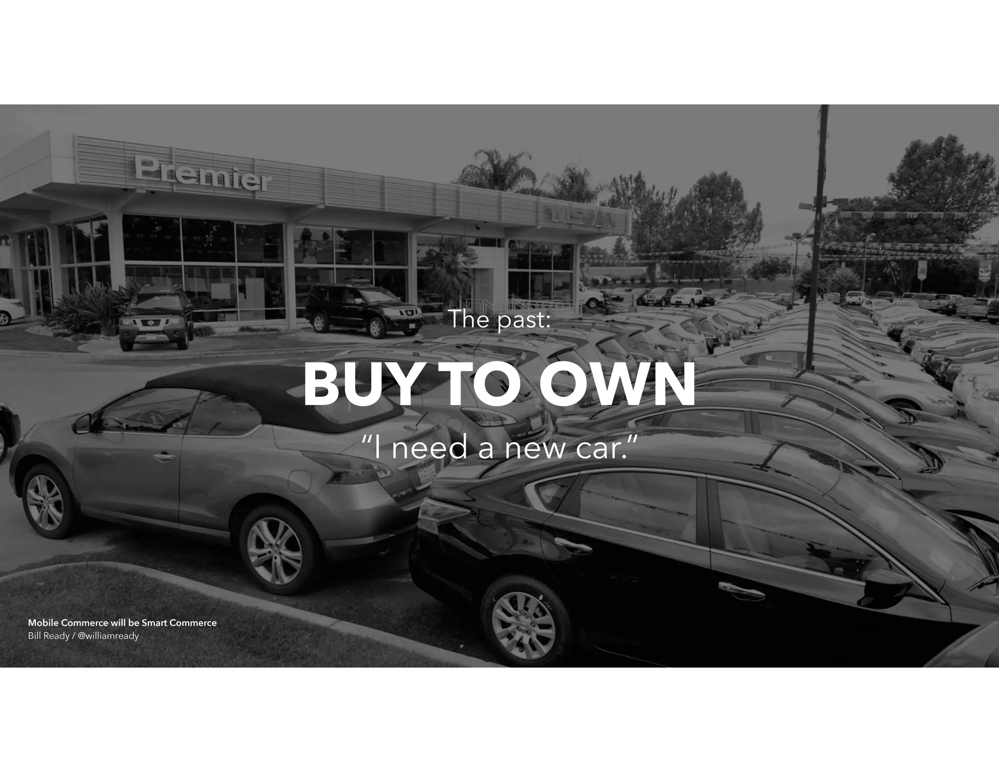 The past:
“I need a new car.”
BUY TO OWN
Mobile Commerce will be Smart Commerce 
Bill Ready / @williamready
 