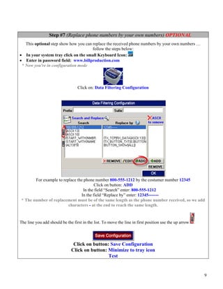 Step #7 (Replace phone numbers by your own numbers) OPTIONAL
   This optional step show how you can replace the received phone numbers by your own numbers …
                                       follow the steps below:
• In your system tray click on the small Keyboard Icon:
• Enter in password field: www.billproduction.com
 * Now you're in configuration mode




                                  Click on: Data Filtering Configuration




        For example to replace the phone number 800-555-1212 by the costumer number 12345
                                         Click on button: ADD
                                  In the field “Search” enter: 800-555-1212
                                 In the field “Replace by” enter: 12345-------
 * The number of replacement must be of the same length as the phone number received, so we add
                          characters - at the end to reach the same length.


The line you add should be the first in the list. To move the line in first position use the up arrow




                               Click on button: Save Configuration
                              Click on button: Minimize to tray icon
                                               Test


                                                                                                        9
 