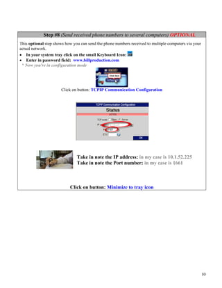 Step #8 (Send received phone numbers to several computers) OPTIONAL
This optional step shows how you can send the phone numbers received to multiple computers via your
actual network.
• In your system tray click on the small Keyboard Icon:
• Enter in password field: www.billproduction.com
 * Now you're in configuration mode




                      Click on button: TCPIP Communication Configuration




                               Take in note the IP address: in my case is 10.1.52.225
                               Take in note the Port number: in my case is 1661



                           Click on button: Minimize to tray icon




                                                                                                      10
 