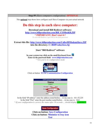 Step #9 (Slave computers configuration) OPTIONAL
  This optional step shows how configure each Slave Computer via your actual network


          Do this step in each slave computer:
                 Download and install Bill Redirect software:
             http://www.billproduction.com/Bill_COMtoKB.ZIP
                      * IMPORTANT: Don’t start it !
                      To close Bill Redirect, type END in the field password.


Extract this file: http://www.billproduction.com/CallerIDModemSlave.ZIP
                   into the directory: C:BillProduction.cfg

                           Start “Bill Redirect” software

               In your system tray click on the small Keyboard Icon:
                 Enter in the password field: www.billproduction.com
                           * Now you're in configuration mode




                Click on button: TCPIP Communication Configuration




    In the field “IP address” enter the address noted before… in my case is: 10.1.52.225
         In the field “Port” enter the port number noted before… in my case is: 1661
* If your configuration is correct, the status after 30 seconds… should display CONNECT




                      Click on button: Save Configuration
                     Click on button: Minimize to tray icon
                                      Test

                                                                                           11
 