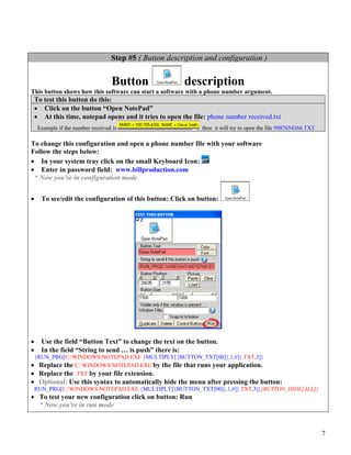 Step #5 ( Button description and configuration )


                                   Button                description
This button shows how this software can start a software with a phone number argument.
    To test this button do this:
    • Click on the button “Open NotePad”
    • At this time, notepad opens and it tries to open the file: phone number received.txt
     Example if the number received is                        then it will try to open the file 9987654366.TXT

To change this configuration and open a phone number file with your software
Follow the steps below:
• In your system tray click on the small Keyboard Icon:
• Enter in password field: www.billproduction.com
 * Now you're in configuration mode


•     To see/edit the configuration of this button: Click on button:




•     Use the field “Button Text” to change the text on the button.
•     In the field “String to send … is push” there is:
    {RUN_PRG[C:WINDOWSNOTEPAD.EXE {MULTIPLY[{BUTTON_TXT[00]},1,#]}.TXT,3]}
• Replace the C:WINDOWSNOTEPAD.EXE by the file that runs your application.
• Replace the .TXT by your file extension.
• Optional: Use this syntax to automatically hide the menu after pressing the button:
    RUN_PRG[C:WINDOWSNOTEPAD.EXE {MULTIPLY[{BUTTON_TXT[00]},1,#]}.TXT,3]}{BUTTON_HIDE[ALL]}
• To test your new configuration click on button: Run
  * Now you're in run mode



                                                                                                                 7
 