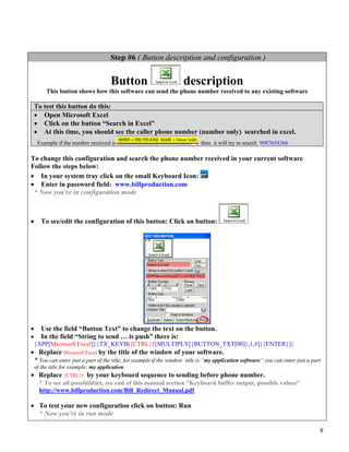 Step #6 ( Button description and configuration )


                                      Button                       description
         This button shows how this software can send the phone number received to any existing software

    To test this button do this:
    • Open Microsoft Excel
    • Click on the button “Search in Excel”
    • At this time, you should see the caller phone number (number only) searched in excel.
     Example if the number received is                                     then it will try to search 9987654366

To change this configuration and search the phone number received in your current software
Follow the steps below:
• In your system tray click on the small Keyboard Icon:
• Enter in password field: www.billproduction.com
 * Now you're in configuration mode



•      To see/edit the configuration of this button: Click on button:




•      Use the field “Button Text” to change the text on the button.
•      In the field “String to send … is push” there is:
    {APP[Microsoft Excel]}{TX_KEYB[{CTRL}f{MULTIPLY[{BUTTON_TXT[00]},1,#]}{ENTER}]}
• Replace Microsoft Excel by the title of the window of your software.
 * You can enter just a part of the title, for example if the window title is “my application software” you can enter just a part
    of the title for example: my application
• Replace {CTRL}f by your keyboard sequence to sending before phone number.
  * To see all possibilities, see end of this manual section "Keyboard buffer output, possible values"
      http://www.billproduction.com/Bill_Redirect_Manual.pdf

• To test your new configuration click on button: Run
  * Now you're in run mode

                                                                                                                                8
 