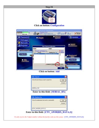 Step #4




                            Click on button: Configuration




                                   Click on button: Add




                          Enter in this field: {SERIAL_RX}




                Enter in this field: {CNV_AWID[RX_DATA,1]}

To only receive the 5 digits number without the facility code use this syntax: {CNV_AWID[RX_DATA,0]}
 