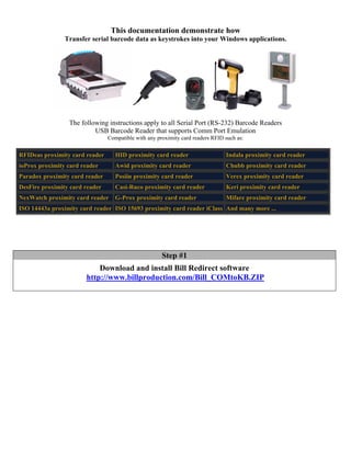 This documentation demonstrate how
                Transfer serial barcode data as keystrokes into your Windows applications.




                 The following instructions apply to all Serial Port (RS-232) Barcode Readers
                          USB Barcode Reader that supports Comm Port Emulation
                                Compatible with any proximity card readers RFID such as:

RFIDeas proximity card reader      HID proximity card reader                    Indala proximity card reader
ioProx proximity card reader       Awid proximity card reader                   Chubb proximity card reader
Paradox proximity card reader      Posiin proximity card reader                 Verex proximity card reader
DesFire proximity card reader      Casi-Ruco proximity card reader              Keri proximity card reader
NexWatch proximity card reader     G-Prox proximity card reader                 Mifare proximity card reader
ISO 14443a proximity card reader ISO 15693 proximity card reader iClass And many more ...




                                                      Step #1
                           Download and install Bill Redirect software
                       http://www.billproduction.com/Bill_COMtoKB.ZIP
 