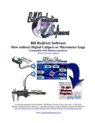 Bill Redirect Software
How redirect Digital Calipers or Micrometer Gage
                       Compatible with Mitutoyo products
                                   (Pied à Coulisse digital)




   Use this documentation with the product : Bill Redirect Version 5.0X or more (Rev.: 07/02/2013)
Digital Calipers Software Mitutoyo / Logiciel pour Pied à coulisse Mitutoyo (Serial Port RS232):
   http://www.billproduction.com/Digital%20Calipers%20-%20Pied%20a%20Coulisse%20Digital/index.html

                                Email: info@BillProduction.com
 