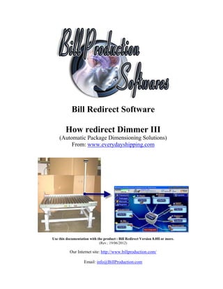 Bill Redirect Software

        How redirect Dimmer III
    (Automatic Package Dimensioning Solutions)
         From: www.everydayshipping.com




Use this documentation with the product : Bill Redirect Version 8.0H or more.
                             (Rev.: 19/06/2012)

           Our Internet site: http://www.billproduction.com/

                    Email: info@BillProduction.com
 