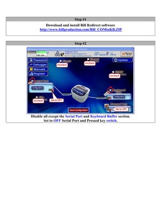 Step #1
         Download and install Bill Redirect software
     http://www.billproduction.com/Bill_COMtoKB.ZIP


                           Step #2




Disable all except the Serial Port and Keyboard Buffer section.
        Set to OFF Serial Port and Pressed key switch.
 