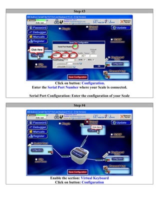 Step #3




                Click on button: Configuration.
 Enter the Serial Port Number where your Scale is connected.

Serial Port Configuration: Enter the configuration of your Scale

                            Step #4




             Enable the section: Virtual Keyboard
               Click on button: Configuration
 