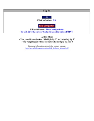 Step #9



                     Click on button: OK



            Click on button: Save Configuration
 To test, directly on your Scale click on the button PRINT

                         At this Step:
- You can click on button “Multiply by 2” or “Multiply by 3”
   - The weight received is automatically multiply by 2 or 3
           For more information, consult the product manual:
       http://www.billproduction.com/Bill_Redirect_Manual.pdf
 