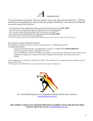PERSONALIZE

You can personalize my software with your company name, logo, skins, password, directory... With this
possibility you can distribute my software with your company information ! The end user, will think that
you are the creator of this software !

- To Extract the current configuration setting, just type in the field password: SAVE_SKIN
- After this action, a message box appear to indicate where is the configuration.
- Now you can modify this configuration files for what you want (Skin*.*).
- To re-load your skin modification type in the password field: LOAD_SKIN
*At startup my software load automatically your configuration
*To open the mouse position monitor, type MOUSE in the field password and move the main window in the left top corner.



How change the default configuration directory:
*By default the configuration of my software is in the directory: C:BillProduction.CFG
To change this directory:
       - In the same directory that my .exe application or in your C: modify the file: BPCFGDIR.TXT
       * This file contain the default configuration directory.
       * Several BillRedirect softwares in differents computers, can use the same directory over the network. If the
       configuration changed in a computer, then other computers automatically synchronize in the next 5
       seconds.

All the configuration is by default in C:BillProduction.cfg*.* then to duplicate the configuration from a computer to another,
just copy this directory.
* Don’t forget to close Bill Redirect on target computer before copy the configuration.




               For more flexibility/options or an installation package build for your company:
                                                   info@BillProduction.com



  *Also available on request, all our advertising (PDF format) are available in source mode (Document Word),
                          send your request by e-mail to: info@BillProduction.com




                                                                                                                                   9
 