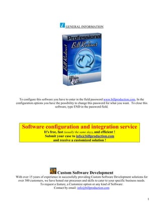 GENERAL INFORMATION




  To configure this software you have to enter in the field password www.billproduction.com, In the
configuration options you have the possibility to change this password for what you want. To close this
                              software, type END in the password field.




    Software configuration and integration service
                      It's free, fast (usually the same day), and efficient !
                       Submit your case to info@billproduction.com
                             and receive a customized solution !




                                Custom Software Development
With over 15 years of experience in successfully providing Custom Software Development solutions for
 over 300 customers, we have honed our processes and skills to cater to your specific business needs.
                  To request a feature, a Customize option or any kind of Software:
                             Contact by email: info@billproduction.com


                                                                                                          1
 