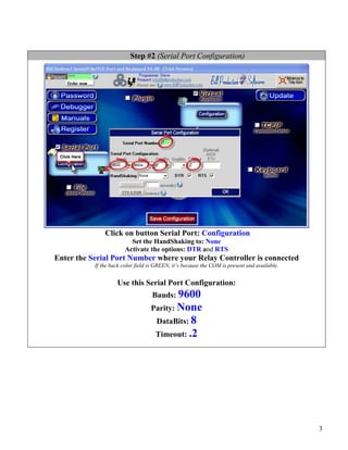 Step #2 (Serial Port Configuration)




               Click on button Serial Port: Configuration
                          Set the HandShaking to: None
                        Activate the options: DTR and RTS
Enter the Serial Port Number where your Relay Controller is connected
           If the back color field is GREEN, it’s because the COM is present and available.


                    Use this Serial Port Configuration:
                                    Bauds: 9600
                                   Parity: None
                                     DataBits: 8
                                     Timeout: .2




                                                                                              3
 