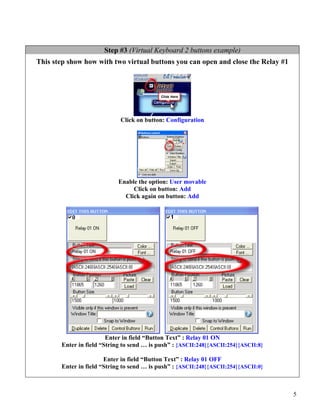 Step #3 (Virtual Keyboard 2 buttons example)
This step show how with two virtual buttons you can open and close the Relay #1




                            Click on button: Configuration




                            Enable the option: User movable
                                 Click on button: Add
                              Click again on button: Add




                        Enter in field “Button Text” : Relay 01 ON
       Enter in field “String to send … is push” : {ASCII:248}{ASCII:254}{ASCII:8}

                       Enter in field “Button Text” : Relay 01 OFF
       Enter in field “String to send … is push” : {ASCII:248}{ASCII:254}{ASCII:0}



                                                                                     5
 