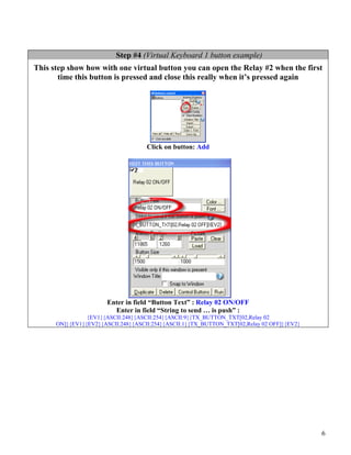 Step #4 (Virtual Keyboard 1 button example)
This step show how with one virtual button you can open the Relay #2 when the first
       time this button is pressed and close this really when it’s pressed again




                                    Click on button: Add




                       Enter in field “Button Text” : Relay 02 ON/OFF
                         Enter in field “String to send … is push” :
                {EV1}{ASCII:248}{ASCII:254}{ASCII:9}{TX_BUTTON_TXT[02,Relay 02
      ON]}{EV1}{EV2}{ASCII:248}{ASCII:254}{ASCII:1}{TX_BUTTON_TXT[02,Relay 02 OFF]}{EV2}




                                                                                           6
 