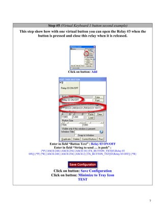 Step #5 (Virtual Keyboard 1 button second example)
This step show how with one virtual button you can open the Relay #3 when the
            button is pressed and close this relay when it is released.




                                 Click on button: Add




                    Enter in field “Button Text” : Relay 03 ON/OFF
                      Enter in field “String to send … is push” :
             {*P}{ASCII:248}{ASCII:254}{ASCII:10}{TX_BUTTON_TXT[03,Relay 03
     ON]}{*P}{*R}{ASCII:248}{ASCII:254}{ASCII:2}{TX_BUTTON_TXT[03,Relay 03 OFF]}{*R}




                      Click on button: Save Configuration
                     Click on button: Minimize to Tray Icon
                                      TEST




                                                                                       7
 