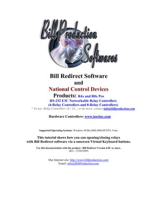 Bill Redirect Software
                           and
                 National Control Devices
                  Products: R4x and R8x Pro
                 RS-232 E3C Networkable Relay Controllers
                (4-Relay Controllers and 8-Relay Controllers)
   * To use Relay Controllers 16 / 24… or do more, contact info@billproduction.com

                 Hardware Controllers: www.iorelay.com


         Supported Operating Systems: Windows 98,Me,2000,3000,XP,NT4, Vista.

       This tutorial shows how you can opening/closing relays
with Bill Redirect software via a onscreen Virtual Keyboard buttons.
      Use this documentation with the product : Bill Redirect Version 6.0C or more.
                                   (Rev.: 23/04/2009)


                 Our Internet site: http://www.billproduction.com/
                         Email: info@BillProduction.com
 