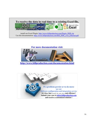 To receive the data in real time to a existing Excel file,



      install our Excel Plugin: http://www.billproduction.com/Plugin_DDE.zip
Use this documentation: http://www.billproduction.com/Bill_DDE_over_Ethernet.pdf




                   For more documentation visit:




     http://www.billproduction.com/documentation.html




                                   If a problem persist or to do more
                                                       use our
                               Software configuration and integration service
                                It's free, fast (usually the same day), and efficient !
                               Submit your case to info@billproduction.com
                                      and receive a customized solution !




                                                                                          16
 