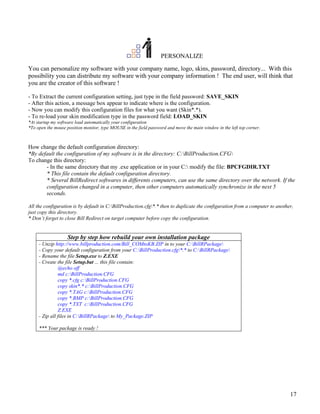 PERSONALIZE

You can personalize my software with your company name, logo, skins, password, directory... With this
possibility you can distribute my software with your company information ! The end user, will think that
you are the creator of this software !

- To Extract the current configuration setting, just type in the field password: SAVE_SKIN
- After this action, a message box appear to indicate where is the configuration.
- Now you can modify this configuration files for what you want (Skin*.*).
- To re-load your skin modification type in the password field: LOAD_SKIN
*At startup my software load automatically your configuration
*To open the mouse position monitor, type MOUSE in the field password and move the main window in the left top corner.



How change the default configuration directory:
*By default the configuration of my software is in the directory: C:BillProduction.CFG
To change this directory:
       - In the same directory that my .exe application or in your C: modify the file: BPCFGDIR.TXT
       * This file contain the default configuration directory.
       * Several BillRedirect softwares in differents computers, can use the same directory over the network. If the
       configuration changed in a computer, then other computers automatically synchronize in the next 5
       seconds.

All the configuration is by default in C:BillProduction.cfg*.* then to duplicate the configuration from a computer to another,
just copy this directory.
* Don’t forget to close Bill Redirect on target computer before copy the configuration.


                    Step by step how rebuild your own installation package
     - Unzip http://www.billproduction.com/Bill_COMtoKB.ZIP in to your C:BillRPackage
     - Copy your default configuration from your C:BillProduction.cfg*.* to C:BillRPackage
     - Rename the file Setup.exe to Z.EXE
     - Create the file Setup.bat ... this file contain:
               @echo off
               md c:BillProduction.CFG
               copy *.cfg c:BillProduction.CFG
               copy skin*.* c:BillProduction.CFG
               copy *.TAG c:BillProduction.CFG
               copy *.BMP c:BillProduction.CFG
               copy *.TXT c:BillProduction.CFG
               Z.EXE
     - Zip all files in C:BillRPackage to My_Package.ZIP

     *** Your package is ready !




                                                                                                                              17
 