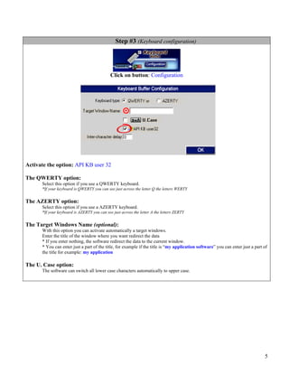 Step #3 (Keyboard configuration)




                                             Click on button: Configuration




Activate the option: API KB user 32

The QWERTY option:
      Select this option if you use a QWERTY keyboard.
      *If your keyboard is QWERTY you can see just across the letter Q the letters WERTY


The AZERTY option:
      Select this option if you use a AZERTY keyboard.
      *If your keyboard is AZERTY you can see just across the letter A the letters ZERTY


The Target Windows Name (optional):
      With this option you can activate automatically a target windows.
      Enter the title of the window where you want redirect the data
      * If you enter nothing, the software redirect the data to the current window.
      * You can enter just a part of the title, for example if the title is “my application software” you can enter just a part of
      the title for example: my application

The U. Case option:
      The software can switch all lower case characters automatically to upper case.




                                                                                                                                5
 
