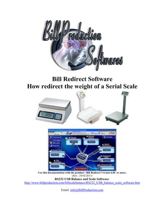 Bill Redirect Software
 How redirect the weight of a Serial Scale




         Use this documentation with the product : Bill Redirect Version 6.0C or more.
                                      (Rev.: 24/02/2013)
                       RS232 USB Balance and Scale Software:
http://www.billproduction.com/billscalebalance/RS232_USB_balance_scale_software.htm

                             Email: info@BillProduction.com
 