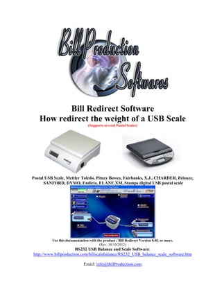 Bill Redirect Software
   How redirect the weight of a USB Scale
                                (Supports several Postal Scales)




Postal USB Scale, Mettler Toledo, Pitney Bowes, Fairbanks, X.J., CHARDER, Pelouze,
      SANFORD, DYMO, Endicia, ELANE.XM, Stamps digital USB postal scale




          Use this documentation with the product : Bill Redirect Version 8.0L or more.
                                       (Rev.:18/10/2012)
                       RS232 USB Balance and Scale Software:
http://www.billproduction.com/billscalebalance/RS232_USB_balance_scale_software.htm

                              Email: info@BillProduction.com
 