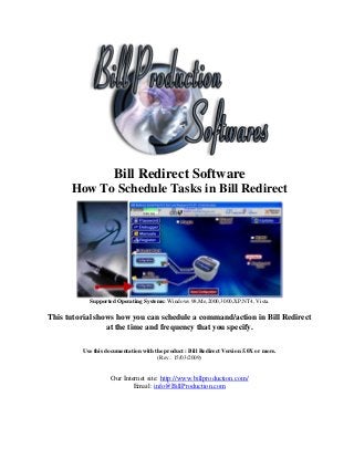 Bill Redirect Software
      How To Schedule Tasks in Bill Redirect




           Supported Operating Systems: Windows 98,Me,2000,3000,XP,NT4, Vista.

This tutorial shows how you can schedule a command/action in Bill Redirect
                 at the time and frequency that you specify.

         Use this documentation with the product : Bill Redirect Version 5.0X or more.
                                      (Rev.: 15/03/2009)


                    Our Internet site: http://www.billproduction.com/
                            Email: info@BillProduction.com
 