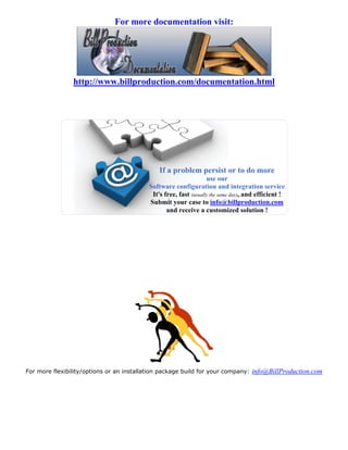For more documentation visit:




                http://www.billproduction.com/documentation.html




                                              If a problem persist or to do more
                                                                  use our
                                          Software configuration and integration service
                                           It's free, fast (usually the same day), and efficient !
                                          Submit your case to info@billproduction.com
                                                 and receive a customized solution !




For more flexibility/options or an installation package build for your company: info@BillProduction.com
 