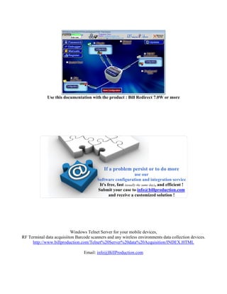Use this documentation with the product : Bill Redirect 7.0W or more




                                             If a problem persist or to do more
                                                                 use our
                                         Software configuration and integration service
                                          It's free, fast (usually the same day), and efficient !
                                         Submit your case to info@billproduction.com
                                                and receive a customized solution !




                          Windows Telnet Server for your mobile devices,
RF Terminal data acquisiiton Barcode scanners and any wireless environments data collection devices.
     http://www.billproduction.com/Telnet%20Server%20data%20Acquisition/INDEX.HTML

                                 Email: info@BillProduction.com
 
