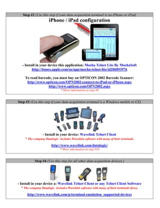 Step #2 (Use this step if your data acquisition terminal is an iPhone or iPad)
                      iPhone / iPad configuration




   - Install in your device this application: Mocha Telnet Lite By MochaSoft
          http://itunes.apple.com/us/app/mocha-telnet-lite/id286893976

     To read barcode, you must buy an OPTICON 2002 Barcode Scanner:
      http://www.opticon.com/OPN2002-connect-to-iPad-or-iPhone.aspx
                   http://www.opticon.com/OPN2002.aspx
                               * More information at step #9


Step #3 (Use this step if your data acquisition terminal is a Windows mobile or CE)




                  - Install in your device: Wavelink Telnet Client
     * The company Datalogic includes Wavelink software with many of their terminals.
                        http://www.wavelink.com/datalogic/
                              * More information at step #10


            Step #4 (Use this step for all other data acquisition devices.)




- Install in your device a: Wavelink Telnet Client or any Telnet Client Software
   * The company Datalogic includes Wavelink software with many of their terminals (free).
      http://www.wavelink.com/p/terminal-emulation_supported-devices
 
