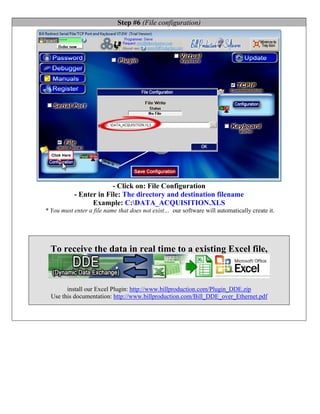 Step #6 (File configuration)




                        - Click on: File Configuration
           - Enter in File: The directory and destination filename
                 Example: C:DATA_ACQUISITION.XLS
* You must enter a file name that does not exist… our software will automatically create it.




  To receive the data in real time to a existing Excel file,



        install our Excel Plugin: http://www.billproduction.com/Plugin_DDE.zip
  Use this documentation: http://www.billproduction.com/Bill_DDE_over_Ethernet.pdf
 