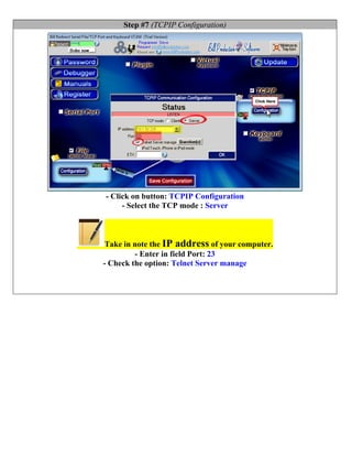 Step #7 (TCPIP Configuration)




- Click on button: TCPIP Configuration
     - Select the TCP mode : Server



 Take in note the IP address of your computer.
         - Enter in field Port: 23
- Check the option: Telnet Server manage
 