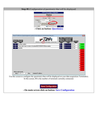 Step #8 (Configuration of question(s) that will be displayed)




                                 - Click on button: Question(s)




Use this screen to configure the question(s) that will be displayed on your data acquisition Terminal(s).
                    In this screen, 00 is the number of terminals currently connected.




                  - On main screen click on button: Save Configuration
 