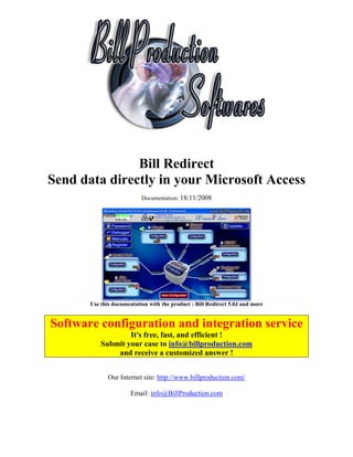 Bill Redirect
Send data directly in your Microsoft Access
                           Documentation: 18/11/2008




       Use this documentation with the product : Bill Redirect 5.0J and more


Software configuration and integration service
                   It's free, fast, and efficient !
           Submit your case to info@billproduction.com
               and receive a customized answer !


              Our Internet site: http://www.billproduction.com/

                       Email: info@BillProduction.com
 