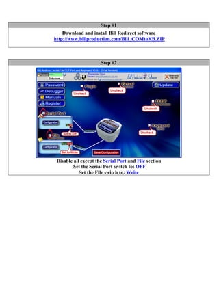 Step #1
    Download and install Bill Redirect software
http://www.billproduction.com/Bill_COMtoKB.ZIP



                      Step #2




 Disable all except the Serial Port and File section
         Set the Serial Port switch to: OFF
            Set the File switch to: Write
 