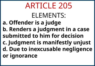 ARTICLE 205
ELEMENTS:
a. Offender is a judge
b. Renders a judgment in a case
submitted to him for decision
c. Judgment is manifestly unjust
d. Due to inexcusable negligence
or ignorance
 