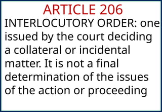 ARTICLE 206
INTERLOCUTORY ORDER: one
issued by the court deciding
a collateral or incidental
matter. It is not a final
determination of the issues
of the action or proceeding
 