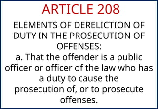 ARTICLE 208
ELEMENTS OF DERELICTION OF
DUTY IN THE PROSECUTION OF
OFFENSES:
a. That the offender is a public
officer or officer of the law who has
a duty to cause the
prosecution of, or to prosecute
offenses.
 