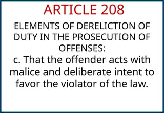 ARTICLE 208
ELEMENTS OF DERELICTION OF
DUTY IN THE PROSECUTION OF
OFFENSES:
c. That the offender acts with
malice and deliberate intent to
favor the violator of the law.
 