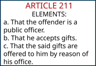 ARTICLE 211
ELEMENTS:
a. That the offender is a
public officer.
b. That he accepts gifts.
c. That the said gifts are
offered to him by reason of
his office.
 