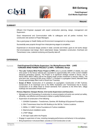 Bill Ochieng
Field Engineer/
Civil Works Supervisor
Résumé
Bill Resume.docx Corporate Base Page 1
Rev 7 (28-Jan-17)
SUMMARY
Efficient Civil Engineer equipped with expert construction planning, design, management and
Supervision.
Good interpersonal and Communication skills to colleagues and all parties involved, from
construction site workers to Project Managers.
Has a good grasp on Health Safety and Environment management on a big project.
Successfully sees projects through from initial planning stages to completion.
Experienced on structural design practice in steel, concrete and timber; good at civil works design
that encompasses road design, Storm water/sewer design, Substation construction, Overhead and
Transmission Lines ,material monitoring and Quantity take-off.
EXPERIENCE
Current Field Engineer/Civil Works Supervisor / for WorleyParsons RSA LAKE
TURKANA WIND POWER PROJECT (LTWP) –TURKANA, Kenya
 The Lake Turkana Wind Power Project (LTWP) aims to provide 300MW of reliable, low cost
wind power to the Kenya national grid, equivalent to approximately 20% of the current installed
electricity generating capacity. The Project is of significant strategic benefit to Kenya, and at
Ksh76 billion (€623 million) will be the largest single private investment in Kenya’s history. The
wind farm site, covering 40,000 acres (162km
2
), is located in Loyangalani District, Marsabit West
County approximately 50km north of South Horr Township.
 Scope of Work: Construction of A substation at Loyangalani; Construction of 365 Turbines;
Construction of an Overhead Line to the 400Kv Substation and Transmission line to Suswa;
Construction of an offsite Road to Gravel standards from Laisamis to the Wind farm, village
buildings and associated infrastructure.
Primary Objective- Designs Review, Civil works Supervision and Execution.
 Management and Overseeing of construction to ensure projects civil works are carried out safely,
efficiently, cost effective and timeously to deliver a quality finished product.
 Supervision of construction of the following:
- 1. 33/400kV Substation - Transformers, Gantries, MV Buildings & Equipment Foundations
- 2. 33kV Transmission lines from MV Building to the 365 No. Turbine Locations
- 3. 365No. X 1.0MW Turbine Foundations & Turbine installation
- 4. Steel structure installation works
- 5. LTWP Village
- 6. All major roads within the Projects
 Engage in supervision of crew, including managing performance and behavior in the workplace.
 Bring Experience in structural Steel, concrete on Civil Construction on site
 