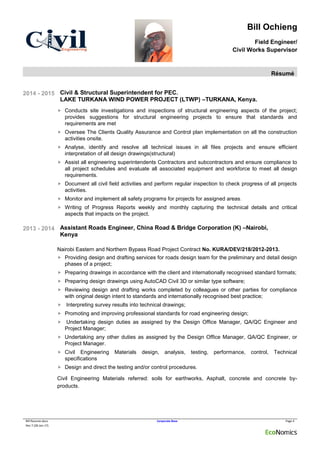 Bill Ochieng
Field Engineer/
Civil Works Supervisor
Résumé
Bill Resume.docx Corporate Base Page 4
Rev 7 (28-Jan-17)
2014 - 2015 Civil & Structural Superintendent for PEC.
LAKE TURKANA WIND POWER PROJECT (LTWP) –TURKANA, Kenya.
 Conducts site investigations and inspections of structural engineering aspects of the project;
provides suggestions for structural engineering projects to ensure that standards and
requirements are met
 Oversee The Clients Quality Assurance and Control plan implementation on all the construction
activities onsite.
 Analyse, identify and resolve all technical issues in all files projects and ensure efficient
interpretation of all design drawings(structural)
 Assist all engineering superintendents Contractors and subcontractors and ensure compliance to
all project schedules and evaluate all associated equipment and workforce to meet all design
requirements.
 Document all civil field activities and perform regular inspection to check progress of all projects
activities.
 Monitor and implement all safety programs for projects for assigned areas.
 Writing of Progress Reports weekly and monthly capturing the technical details and critical
aspects that impacts on the project.
2013 - 2014 Assistant Roads Engineer, China Road & Bridge Corporation (K) –Nairobi,
Kenya
Nairobi Eastern and Northern Bypass Road Project Contract No. KURA/DEV/218/2012-2013.
 Providing design and drafting services for roads design team for the preliminary and detail design
phases of a project;
 Preparing drawings in accordance with the client and internationally recognised standard formats;
 Preparing design drawings using AutoCAD Civil 3D or similar type software;
 Reviewing design and drafting works completed by colleagues or other parties for compliance
with original design intent to standards and internationally recognised best practice;
 Interpreting survey results into technical drawings;
 Promoting and improving professional standards for road engineering design;
 Undertaking design duties as assigned by the Design Office Manager, QA/QC Engineer and
Project Manager;
 Undertaking any other duties as assigned by the Design Office Manager, QA/QC Engineer, or
Project Manager.
 Civil Engineering Materials design, analysis, testing, performance, control, Technical
specifications
 Design and direct the testing and/or control procedures.
Civil Engineering Materials referred: soils for earthworks, Asphalt, concrete and concrete by-
products.
 