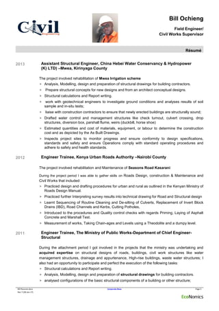 Bill Ochieng
Field Engineer/
Civil Works Supervisor
Résumé
Bill Resume.docx Corporate Base Page 5
Rev 7 (28-Jan-17)
2013 Assistant Structural Engineer, China Hebei Water Conservancy & Hydropower
(K) LTD) –Mwea, Kirinyaga County
The project involved rehabilitation of Mwea Irrigation scheme
 Analysis, Modelling, design and preparation of structural drawings for building contractors.
 Prepare structural concepts for new designs and from an architect conceptual designs.
 Structural calculations and Report writing.
 work with geotechnical engineers to investigate ground conditions and analyses results of soil
sample and in-situ tests;
 liaise with construction contractors to ensure that newly erected buildings are structurally sound;
 Drafted water control and management structures like check turnout, culvert crossing, drop
structures, diversion box, parshall flume, weirs (duckbill, horse shoe)
 Estimated quantities and cost of materials, equipment, or labour to determine the construction
cost and as depicted by the As Built Drawings.
 Inspects project sites to monitor progress and ensure conformity to design specifications,
standards and safety and ensure Operations comply with standard operating procedures and
adhere to safety and health standards.
2012 Engineer Trainee, Kenya Urban Roads Authority –Nairobi County
The project involved rehabilitation and Maintenance of Seasons Road Kasarani
During the project period I was able to gather skills on Roads Design, construction & Maintenance and
Civil Works that included:
 Practiced design and drafting procedures for urban and rural as outlined in the Kenyan Ministry of
Roads Design Manual.
 Practiced further Interpreting survey results into technical drawing for Road and Structural design
 Learnt Sequencing of Routine Cleaning and De-silting of Culverts, Replacement of Invert Block
Drains (IBD), Road Channels and Kerbs, Cutting Potholes,
 Introduced to the procedures and Quality control checks with regards Priming, Laying of Asphalt
Concrete and Marshall Test.
 Measurement of works, Taking Chain-ages and Levels using a Theodolite and a dumpy level.
2011 Engineer Trainee, The Ministry of Public Works-Department of Chief Engineer-
Structural
During the attachment period I got involved in the projects that the ministry was undertaking and
acquired expertise on structural designs of roads, buildings, civil work structures like water
management structures, drainage and appurtenance, High-rise buildings, waste water structures; I
also had an opportunity to participate and perfect the execution of the following tasks:
 Structural calculations and Report writing.
 Analysis, Modelling, design and preparation of structural drawings for building contractors.
 analysed configurations of the basic structural components of a building or other structure;
 