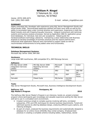 William P. Ringel
                                3 Telemark Dr. #10
                                 Vernon, NJ 07462
Home: (973) 209-4271
Cell: (201) 563-1805                                     E-mail: william_ringel@live.com

SUMMARY
Highly motivated SQL Developer with experience using SQL Server Management Studio and
Visual Studio 2008. Demonstrated leadership abilities and team work skills as well as the
ability to accomplish tasks under minimal direction and supervision. Experience in both the
Retail Industry and with Property/Casualty Insurance. Integral involvement with technical,
systems and business analysis processes. Served as Application DBA for application group
level databases, for individual, test and user acceptance. Helped guide the
hardware/software technology utilized by maintaining a close relationship with Business
Analysts to develop knowledge of business practices and the reasons behind them.
Influenced what application features were warranted to support needs as well as
recommended enhancements to bring added value and functionality.

TECHNICAL SKILLS

Database Management Systems:
Microsoft SQL Server 2008, IBM DB2

Hardware:
Large scale IBM mainframes, IBM compatible PC’s, IBM Midrange Servers

Software:
MS SQL Server 2008           MS SQL Server 2008         Microsoft     OS/390        Cobol
Integration Services         Reporting Services         Office
(SSIS)                       (SSRS)
Fortran                      Focus                      DB2           TSO           IMS DB/
                                                                                    DC
ISPF                         CICS                       JCL           SDF           Micro
                                                                                    Focus
Panvalet                     Fileaid Suite              MQ Series     OS/DB2
                                                                      Utilities

Tools:
SQL Server Management Studio, Microsoft Visio, Business Intelligence Development Studio

SetFocus, LLC.                       Parsippany, NJ
SQL Master’s Program                                                                  2010

The SetFocus SQL Server Master’s Program is an intensive, hands–on, project oriented
program where participants gain knowledge and valuable experience putting the SQL Server
skill set to use in a simulated work environment.
     • Created numerous simple to complex queries involving self joins, correlated
        subqueries, CTE’s and XML techniques for diverse business requirements. Tuned and
        optimized queries by altering database design, analyzing different query options, and
        indexing strategies.
     • As part of a team, analyzed the business requirements and systematically designed a
        database for an online-movie (DVD/Blu-Ray) rental company. Employed best
        practices in creating a complete schema including tables, relationships, stored
 