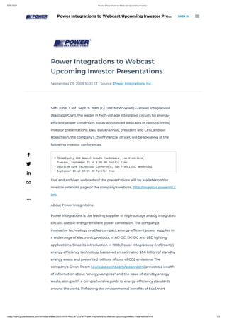 5/25/2021 Power Integrations to Webcast Upcoming Investor
https://www.globenewswire.com/en/news-release/2009/09/09/404314/7278/en/Power-Integrations-to-Webcast-Upcoming-Investor-Presentations.html 1/3
Power Integrations to Webcast
Upcoming Investor Presentations
September 09, 2009 16:03 ET | Source: Power Integrations, Inc.
SAN JOSE, Calif., Sept. 9, 2009 (GLOBE NEWSWIRE) -- Power Integrations
(Nasdaq:POWI), the leader in high-voltage integrated circuits for energy-
ef cient power conversion, today announced webcasts of two upcoming
investor presentations. Balu Balakrishnan, president and CEO, and Bill
Roeschlein, the company's chief nancial of cer, will be speaking at the
following investor conferences:
* ThinkEquity 6th Annual Growth Conference, San Francisco,
Tuesday, September 15 at 1:45 PM Pacific time
* Deutsche Bank Technology Conference, San Francisco, Wednesday,
September 16 at 10:55 AM Pacific time
Live and archived webcasts of the presentations will be available on the
investor-relations page of the company's website, http://investors.powerint.c
om.
About Power Integrations
Power Integrations is the leading supplier of high-voltage analog integrated
circuits used in energy-ef cient power conversion. The company's
innovative technology enables compact, energy-ef cient power supplies in
a wide range of electronic products, in AC-DC, DC-DC and LED lighting
applications. Since its introduction in 1998, Power Integrations' EcoSmart(r)
energy-ef ciency technology has saved an estimated $3.6 billion of standby
energy waste and prevented millions of tons of CO2 emissions. The
company's Green Room (www.powerint.com/greenroom) provides a wealth
of information about "energy vampires" and the issue of standby energy
waste, along with a comprehensive guide to energy-ef ciency standards
around the world. Re ecting the environmental bene ts of EcoSmart
...
Power Integrations to Webcast Upcoming Investor Pre… SIGN IN 
 